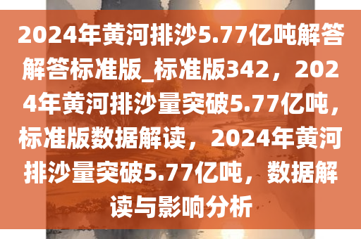 2024年黄河排沙5.77亿吨解答解答标准版_标准版342，2024年黄河排沙量突破5.77亿吨，标准版数据解读，2024年黄河排沙量突破5.77亿吨，数据解读与影响分析