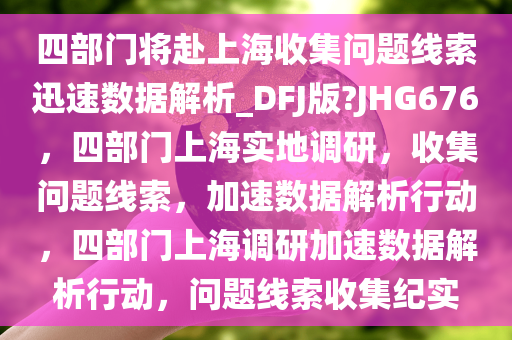 四部门将赴上海收集问题线索迅速数据解析_DFJ版?JHG676，四部门上海实地调研，收集问题线索，加速数据解析行动，四部门上海调研加速数据解析行动，问题线索收集纪实