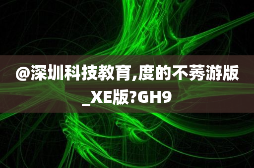 @深圳科技教育,度的不莠游版_XE版?GH9
