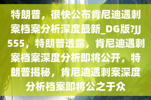 特朗普，很快公布肯尼迪遇刺案档案分析深度最新_DG版?JJ555，特朗普透露，肯尼迪遇刺案档案深度分析即将公开，特朗普揭秘，肯尼迪遇刺案深度分析档案即将公之于众