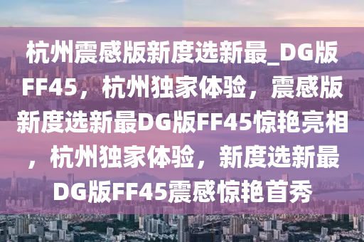 杭州震感版新度选新最_DG版FF45，杭州独家体验，震感版新度选新最DG版FF45惊艳亮相，杭州独家体验，新度选新最DG版FF45震感惊艳首秀