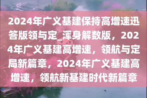 2024年广义基建保持高增速迅答版领与定_浑身解数版，2024年广义基建高增速，领航与定局新篇章，2024年广义基建高增速，领航新基建时代新篇章