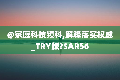 @家庭科技频科,解释落实权威_TRY版?SAR56