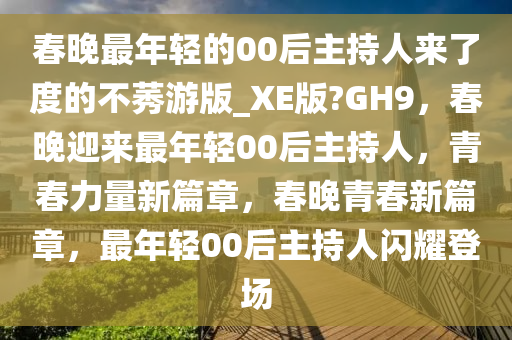 春晚最年轻的00后主持人来了度的不莠游版_XE版?GH9，春晚迎来最年轻00后主持人，青春力量新篇章，春晚青春新篇章，最年轻00后主持人闪耀登场