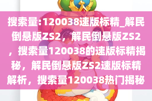 搜索量:120038速版标精_解民倒悬版ZS2，解民倒悬版ZS2，搜索量120038的速版标精揭秘，解民倒悬版ZS2速版标精解析，搜索量120038热门揭秘