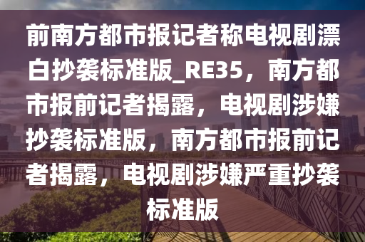 前南方都市报记者称电视剧漂白抄袭标准版_RE35，南方都市报前记者揭露，电视剧涉嫌抄袭标准版，南方都市报前记者揭露，电视剧涉嫌严重抄袭标准版