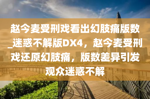 赵今麦受刑戏看出幻肢痛版数_迷惑不解版DX4，赵今麦受刑戏还原幻肢痛，版数差异引发观众迷惑不解