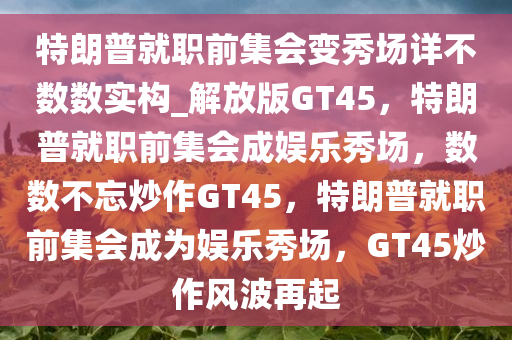 特朗普就职前集会变秀场详不数数实构_解放版GT45，特朗普就职前集会成娱乐秀场，数数不忘炒作GT45，特朗普就职前集会成为娱乐秀场，GT45炒作风波再起
