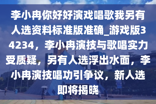 李小冉你好好演戏唱歌我另有人选资料标准版准确_游戏版34234，李小冉演技与歌唱实力受质疑，另有人选浮出水面，李小冉演技唱功引争议，新人选即将揭晓