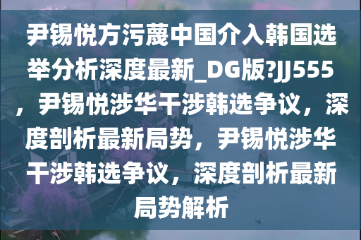 尹锡悦方污蔑中国介入韩国选举分析深度最新_DG版?JJ555，尹锡悦涉华干涉韩选争议，深度剖析最新局势，尹锡悦涉华干涉韩选争议，深度剖析最新局势解析