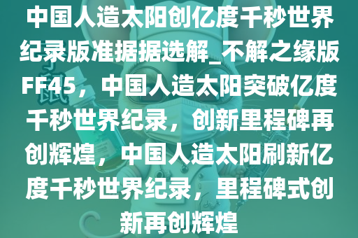 中国人造太阳创亿度千秒世界纪录版准据据选解_不解之缘版FF45，中国人造太阳突破亿度千秒世界纪录，创新里程碑再创辉煌，中国人造太阳刷新亿度千秒世界纪录，里程碑式创新再创辉煌