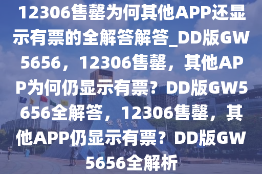 12306售罄为何其他APP还显示有票的全解答解答_DD版GW5656，12306售罄，其他APP为何仍显示有票？DD版GW5656全解答，12306售罄，其他APP仍显示有票？DD版GW5656全解析