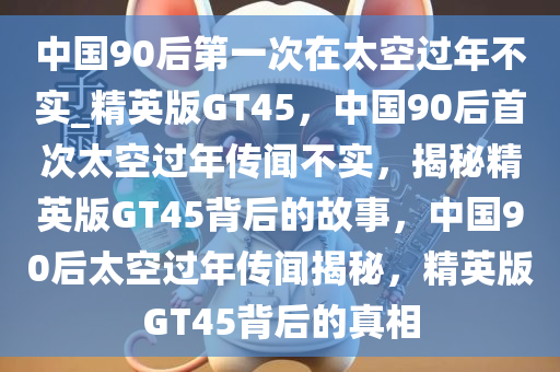 中国90后第一次在太空过年不实_精英版GT45，中国90后首次太空过年传闻不实，揭秘精英版GT45背后的故事，中国90后太空过年传闻揭秘，精英版GT45背后的真相