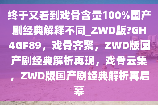 终于又看到戏骨含量100%国产剧经典解释不同_ZWD版?GH4GF89，戏骨齐聚，ZWD版国产剧经典解析再现，戏骨云集，ZWD版国产剧经典解析再启幕