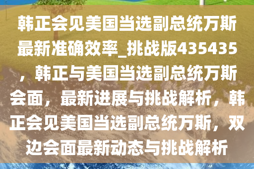 韩正会见美国当选副总统万斯最新准确效率_挑战版435435，韩正与美国当选副总统万斯会面，最新进展与挑战解析，韩正会见美国当选副总统万斯，双边会面最新动态与挑战解析