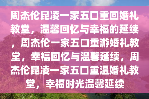 周杰伦昆凌一家五口重回婚礼教堂，温馨回忆与幸福的延续，周杰伦一家五口重游婚礼教堂，幸福回忆与温馨延续，周杰伦昆凌一家五口重温婚礼教堂，幸福时光温馨延续