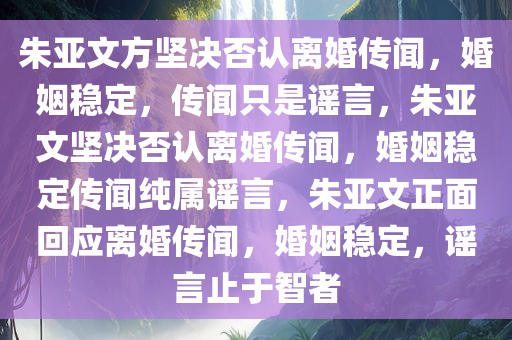 朱亚文方坚决否认离婚传闻，婚姻稳定，传闻只是谣言，朱亚文坚决否认离婚传闻，婚姻稳定传闻纯属谣言，朱亚文正面回应离婚传闻，婚姻稳定，谣言止于智者