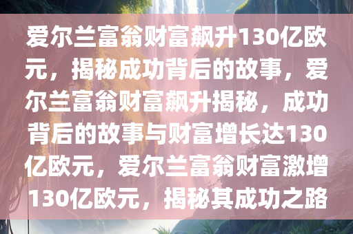 爱尔兰富翁财富飙升130亿欧元，揭秘成功背后的故事，爱尔兰富翁财富飙升揭秘，成功背后的故事与财富增长达130亿欧元，爱尔兰富翁财富激增130亿欧元，揭秘其成功之路
