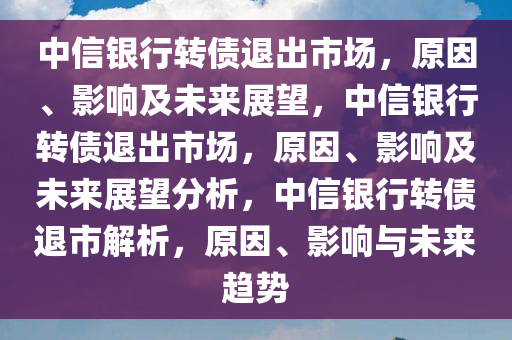 中信银行转债退出市场，原因、影响及未来展望，中信银行转债退出市场，原因、影响及未来展望分析，中信银行转债退市解析，原因、影响与未来趋势