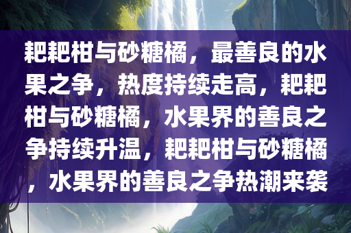 耙耙柑与砂糖橘，最善良的水果之争，热度持续走高，耙耙柑与砂糖橘，水果界的善良之争持续升温，耙耙柑与砂糖橘，水果界的善良之争热潮来袭