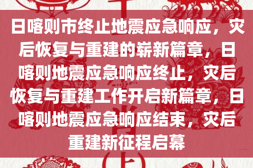 日喀则市终止地震应急响应，灾后恢复与重建的崭新篇章，日喀则地震应急响应终止，灾后恢复与重建工作开启新篇章，日喀则地震应急响应结束，灾后重建新征程启幕