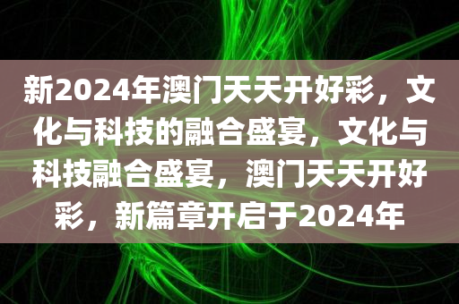 新2024年澳门天天开好彩，文化与科技的融合盛宴，文化与科技融合盛宴，澳门天天开好彩，新篇章开启于2024年