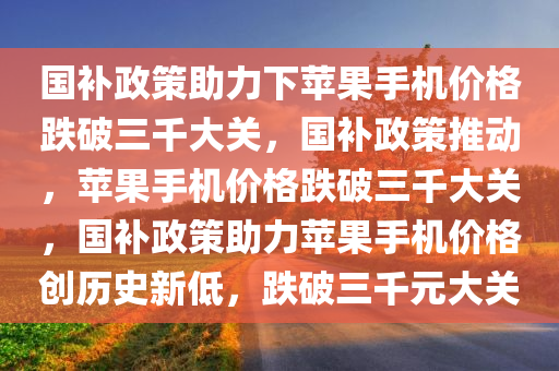 国补政策助力下苹果手机价格跌破三千大关，国补政策推动，苹果手机价格跌破三千大关，国补政策助力苹果手机价格创历史新低，跌破三千元大关