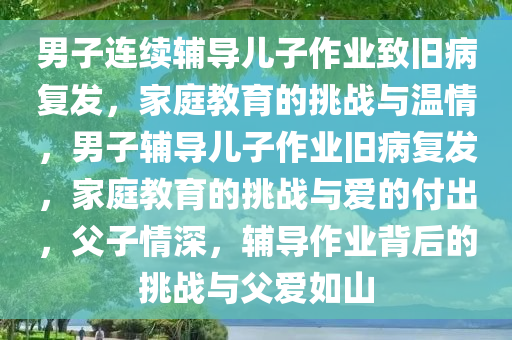 男子连续辅导儿子作业致旧病复发，家庭教育的挑战与温情，男子辅导儿子作业旧病复发，家庭教育的挑战与爱的付出，父子情深，辅导作业背后的挑战与父爱如山