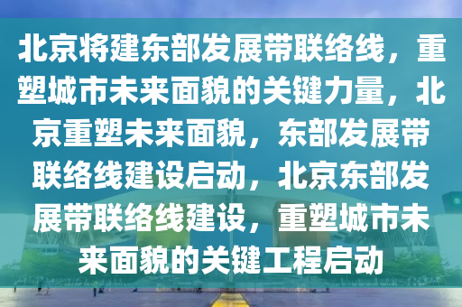 北京将建东部发展带联络线，重塑城市未来面貌的关键力量，北京重塑未来面貌，东部发展带联络线建设启动，北京东部发展带联络线建设，重塑城市未来面貌的关键工程启动