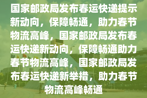 国家邮政局发布春运快递提示新动向，保障畅通，助力春节物流高峰，国家邮政局发布春运快递新动向，保障畅通助力春节物流高峰，国家邮政局发布春运快递新举措，助力春节物流高峰畅通