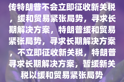 传特朗普不会立即征收新关税，缓和贸易紧张局势，寻求长期解决方案，特朗普缓和贸易紧张局势，寻求长期解决方案，不立即征收新关税，特朗普寻求长期解决方案，暂缓新关税以缓和贸易紧张局势