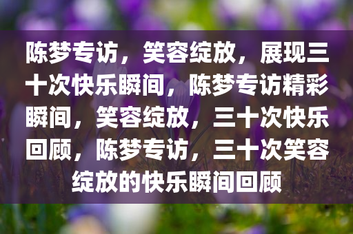 陈梦专访，笑容绽放，展现三十次快乐瞬间，陈梦专访精彩瞬间，笑容绽放，三十次快乐回顾，陈梦专访，三十次笑容绽放的快乐瞬间回顾