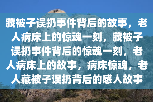 藏被子误扔事件背后的故事，老人病床上的惊魂一刻，藏被子误扔事件背后的惊魂一刻，老人病床上的故事，病床惊魂，老人藏被子误扔背后的感人故事
