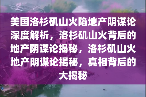 美国洛杉矶山火陷地产阴谋论深度解析，洛杉矶山火背后的地产阴谋论揭秘，洛杉矶山火地产阴谋论揭秘，真相背后的大揭秘