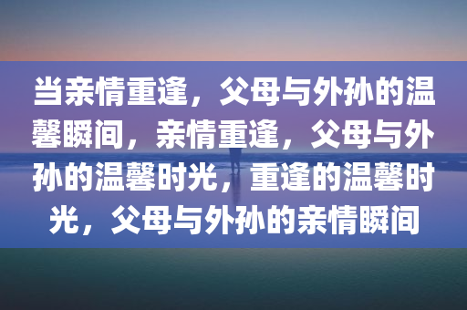 当亲情重逢，父母与外孙的温馨瞬间，亲情重逢，父母与外孙的温馨时光，重逢的温馨时光，父母与外孙的亲情瞬间