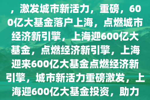 重磅！600亿大基金落地上海，激发城市新活力，重磅，600亿大基金落户上海，点燃城市经济新引擎，上海迎600亿大基金，点燃经济新引擎，上海迎来600亿大基金点燃经济新引擎，城市新活力重磅激发，上海迎600亿大基金投资，助力经济新引擎全面启动