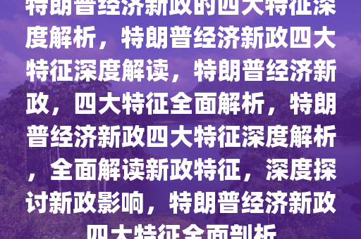 特朗普经济新政的四大特征深度解析，特朗普经济新政四大特征深度解读，特朗普经济新政，四大特征全面解析，特朗普经济新政四大特征深度解析，全面解读新政特征，深度探讨新政影响，特朗普经济新政四大特征全面剖析