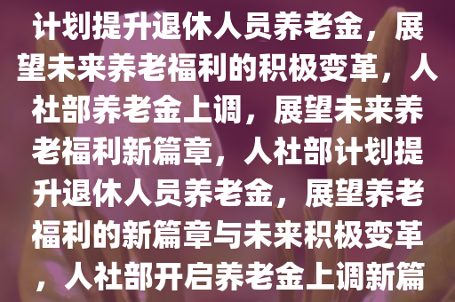 人社部将提高退休人员养老金，期待与未来的展望，人社部计划提升退休人员养老金，展望未来养老福利的积极变革，人社部养老金上调，展望未来养老福利新篇章，人社部计划提升退休人员养老金，展望养老福利的新篇章与未来积极变革，人社部开启养老金上调新篇章，展望未来养老福利积极变革