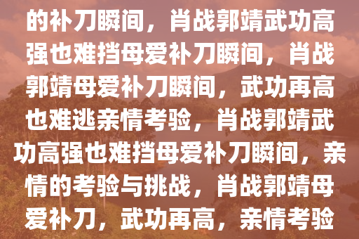 肖战郭靖武功再高也难逃亲妈的补刀瞬间，肖战郭靖武功高强也难挡母爱补刀瞬间，肖战郭靖母爱补刀瞬间，武功再高也难逃亲情考验，肖战郭靖武功高强也难挡母爱补刀瞬间，亲情的考验与挑战，肖战郭靖母爱补刀，武功再高，亲情考验难挡