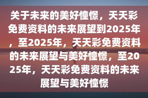 关于未来的美好憧憬，天天彩免费资料的未来展望到2025年，至2025年，天天彩免费资料的未来展望与美好憧憬，至2025年，天天彩免费资料的未来展望与美好憧憬