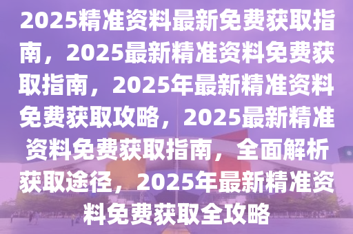 2025精准资料最新免费获取指南，2025最新精准资料免费获取指南，2025年最新精准资料免费获取攻略，2025最新精准资料免费获取指南，全面解析获取途径，2025年最新精准资料免费获取全攻略