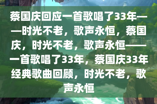 蔡国庆回应一首歌唱了33年——时光不老，歌声永恒，蔡国庆，时光不老，歌声永恒——一首歌唱了33年，蔡国庆33年经典歌曲回顾，时光不老，歌声永恒