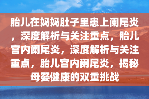 胎儿在妈妈肚子里患上阑尾炎，深度解析与关注重点，胎儿宫内阑尾炎，深度解析与关注重点，胎儿宫内阑尾炎，揭秘母婴健康的双重挑战