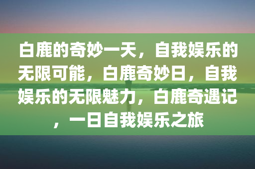 白鹿的奇妙一天，自我娱乐的无限可能，白鹿奇妙日，自我娱乐的无限魅力，白鹿奇遇记，一日自我娱乐之旅