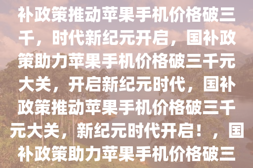 国补政策助力苹果手机价格破冰，跌破三千元时代来临，国补政策推动苹果手机价格破三千，时代新纪元开启，国补政策助力苹果手机价格破三千元大关，开启新纪元时代，国补政策推动苹果手机价格破三千元大关，新纪元时代开启！，国补政策助力苹果手机价格破三千元大关，新纪元时代正式开启