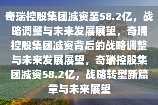 奇瑞控股集团减资至58.2亿，战略调整与未来发展展望，奇瑞控股集团减资背后的战略调整与未来发展展望，奇瑞控股集团减资58.2亿，战略转型新篇章与未来展望