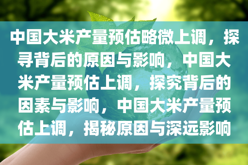 中国大米产量预估略微上调，探寻背后的原因与影响，中国大米产量预估上调，探究背后的因素与影响，中国大米产量预估上调，揭秘原因与深远影响