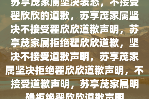 苏享茂家属坚决表态，不接受翟欣欣的道歉，苏享茂家属坚决不接受翟欣欣道歉声明，苏享茂家属拒绝翟欣欣道歉，坚决不接受道歉声明，苏享茂家属坚决拒绝翟欣欣道歉声明，不接受道歉声明，苏享茂家属明确拒绝翟欣欣道歉声明