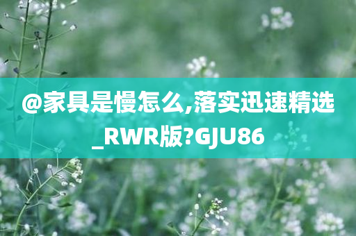 @家具是慢怎么,落实迅速精选_RWR版?GJU86