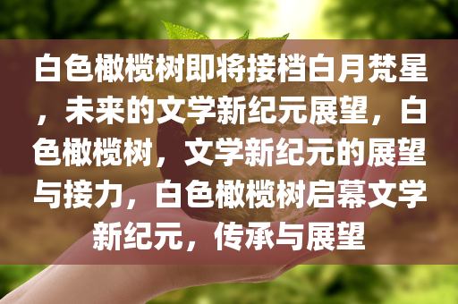 白色橄榄树即将接档白月梵星，未来的文学新纪元展望，白色橄榄树，文学新纪元的展望与接力，白色橄榄树启幕文学新纪元，传承与展望